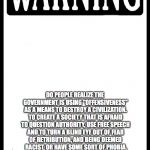 Warning | THIS IS A SERIOUS OPINION,NOT JUST A MEME; DO PEOPLE REALIZE THE GOVERNMENT IS USING "OFFENSIVENESS" AS A MEANS TO DESTROY A CIVILIZATION. TO CREATE A SOCIETY THAT IS AFRAID TO QUESTION AUTHORITY, USE FREE SPEECH AND TO TURN A BLIND EYE OUT OF FEAR OF RETRIBUTION, AND BEING DEEMED  RACIST, OR HAVE SOME SORT OF PHOBIA. THAT THE ULTIMATE PLAN IS TO HAVE OBEDIENT MINDLESS CONDITIONED SLAVES TO DO THY BIDDING...SERIOUSLY THINK ABOUT THAT, AND THE PROOF ALL AROUND. THE IDENTITY OF ALL NATIONS ARE BEING STRIPPED AWAY | image tagged in warning | made w/ Imgflip meme maker