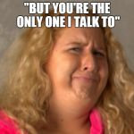 Totally Believable | "BUT YOU'RE THE ONLY ONE I TALK TO" | image tagged in totally believable | made w/ Imgflip meme maker