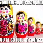 Russians... | YOUR LIKE A RUSSIAN DOLL; YOU'RE SO FULL OF YOURSELF | image tagged in russain dolls | made w/ Imgflip meme maker