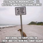 Fight the Power No Dogs | SITTIN' IN THE MORNING SUN    I'LL BE SITTIN' WHEN THE EVENING COMES; WATCHING THE SHIPS ROLL IN   THEN I WATCH THEM ROLL AWAY AGAIN | image tagged in fight the power no dogs | made w/ Imgflip meme maker