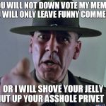 GySgt Hartman | YOU WILL NOT DOWN VOTE MY MEMES YOU WILL ONLY LEAVE FUNNY COMMENTS; OR I WILL SHOVE YOUR JELLY DONUT UP YOUR ASSHOLE PRIVET PILE | image tagged in gysgt hartman | made w/ Imgflip meme maker