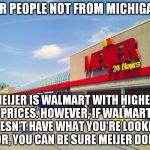 Just sayin'... | FOR PEOPLE NOT FROM MICHIGAN, MEIJER IS WALMART WITH HIGHER PRICES. HOWEVER, IF WALMART DOESN'T HAVE WHAT YOU'RE LOOKING FOR, YOU CAN BE SURE MEIJER DOES. | image tagged in meijer storefront,walmart | made w/ Imgflip meme maker