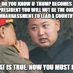 korea | DO YOU KNOW IF TRUMP BECOMES PRESIDENT YOU WILL NOT BE THE ONLY EMBARRASSMENT TO LEAD A COUNTRY? THAT IS TRUE. NOW YOU MUST DIE. | image tagged in korea | made w/ Imgflip meme maker