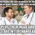 doctors | POLITICIANS ARE EASY TO OPERATE ON, THEY HAVE NO HEART, BRAINS, SPINE, GUTS, OR BALLS; PLUS THEIR HEAD AND ASS ARE INTERCHANGEABLE | image tagged in doctors | made w/ Imgflip meme maker