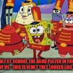 Band Geeks are cool  | TODAY AT SCHOOL THE BAND PLAYED IN FRONT OF US . THIS IS WHAT THEY LOOKED LIKE... | image tagged in band geeks are cool | made w/ Imgflip meme maker