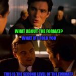 Ince-Philo-ption: The next level.... | NOW THINK VERY HARD; CAN YOU REMEMBER HOW YOU GOT HERE? WAIT.... WHAT? WHAT ABOUT THE FORMAT? WHAT IF I TOLD YOU; THIS IS THE SECOND LEVEL OF THE FORMAT? LIKE A MEME WITHIN A... YOU JUST BLEW MY MIND, BRO. | image tagged in ince-philo-ption,memes,inception,equi-bean-ium,philosoraptor,format | made w/ Imgflip meme maker