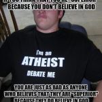 That shirt doesn't just tell me that you're an atheist, it tells me that you're a conceited prick | IF YOU THINK THAT YOU'RE "SUPERIOR" BECAUSE YOU DON'T BELIEVE IN GOD; YOU ARE JUST AS BAD AS ANYONE WHO BELIEVES THAT THEY ARE "SUPERIOR" BECAUSE THEY DO BELIEVE IN GOD | image tagged in dumb,memes | made w/ Imgflip meme maker