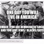hitlerjews | ONE DAY YOU WILL LIVE IN AMERICA. REMEMBER ..YOU ARE DEMOCRATIC SOCIALIST AND YOU LOVE JEWS/ BLACKS/GAYS. | image tagged in hitlerjews | made w/ Imgflip meme maker