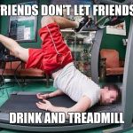 It Seemed Like a Good Idea | FRIENDS DON'T LET FRIENDS; DRINK AND TREADMILL | image tagged in treadmill,drinking | made w/ Imgflip meme maker