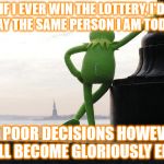 kermit back | IF I EVER WIN THE LOTTERY, I'D STAY THE SAME PERSON I AM TODAY. MY POOR DECISIONS HOWEVER, WILL BECOME GLORIOUSLY EPIC. | image tagged in kermit back | made w/ Imgflip meme maker