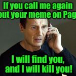 I know I'm  beating this into the ground, but it's something I feel I must do..... | If you call me again about your meme on Page 9, I will find you, and I will kill you! | image tagged in memes,liam neeson taken 2,funny,funny memes | made w/ Imgflip meme maker