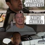 The Rock Driving (John Cena version) | WHAT'S FOR BREAKFAST? FRUITY PEBBLES | image tagged in the rock driving john cena version | made w/ Imgflip meme maker