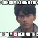 Gorgom's behind this! | IS GORGOM BEHIND THIS? GORGOM IS BEHIND THIS! IS | image tagged in gorgom's behind this | made w/ Imgflip meme maker