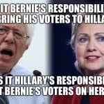 Hillary and Bernie | IS IT BERNIE'S RESPONSIBILITY TO BRING HIS VOTERS TO HILLARY? OR IS IT HILLARY'S RESPONSIBILITY TO GET BERNIE'S VOTERS ON HER SIDE? | image tagged in hillary and bernie | made w/ Imgflip meme maker