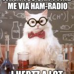 Science Cat Physics | WHEN YOU CAN'T FIND ME VIA HAM-RADIO; I HERTZ A LOT | image tagged in science cat physics | made w/ Imgflip meme maker