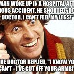 Doctor Who Fourth Doctor | A MAN WOKE UP IN A HOSPITAL AFTER A SERIOUS ACCIDENT. HE SHOUTED,"DOCTOR, DOCTOR, I CAN'T FEEL MY LEGS!"; THE DOCTOR REPLIED, "I KNOW YOU CAN'T - I'VE CUT OFF YOUR ARMS!" | image tagged in insane doctor | made w/ Imgflip meme maker