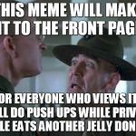 SGT Hartman Wat | THIS MEME WILL MAKE IT TO THE FRONT PAGE; OR EVERYONE WHO VIEWS IT WILL DO PUSH UPS WHILE PRIVATE PILE EATS ANOTHER JELLY DONUT | image tagged in sgt hartman wat | made w/ Imgflip meme maker