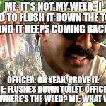 weedy cop | ME: IT'S NOT MY WEED.  I TRIED TO FLUSH IT DOWN THE TOILET AND IT KEEPS COMING BACK. OFFICER: OH YEAH, PROVE IT. ME: FLUSHES DOWN TOILET. OFFICER: NOW WHERE'S THE WEED? ME: WHAT WEED? | image tagged in weedy cop | made w/ Imgflip meme maker