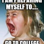 Crying Baby | I AM PREPARING MYSELF TO..... GO TO COLLEGE | image tagged in crying baby | made w/ Imgflip meme maker