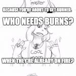 WHO NEEDS BURNS?!? | I HOPE YOU BROUGHT SOME ICE; BECAUSE YOU'RE ABOUT TO GET BURNED. WHO NEEDS BURNS? WHEN THEY'RE ALREADY ON FIRE? OH NO. | image tagged in sans getting burned | made w/ Imgflip meme maker