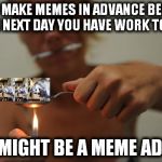 meme addict | IF YOU MAKE MEMES IN ADVANCE BECAUSE THE NEXT DAY YOU HAVE WORK TO DO; YOU MIGHT BE A MEME ADDICT | image tagged in meme addict | made w/ Imgflip meme maker