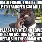 Nigerian Memer | HELLO FRIEND, I NEED YOUR HELP TO TRANSFER $30 MILLION. PLEASE UPVOTE AND LEAVE YOUR BANK ACCOUNT & CONTACT DETAILS IN THE COMMENTS | image tagged in nigerian,scam | made w/ Imgflip meme maker