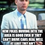 Chinese are moving into my area driving up house prices. | MOMMA ALWAYS SAID; NEW FOLKS MOVING INTO THE AREA IS GOOD EVEN IF THEY CAN'T DRIVE CARS REAL WELL; AT LEAST THEY AIN'T CHOPPING OFF PEOPLE'S HEADS WITH SHARIA LAW AND ALL | image tagged in forrest gump,sharia law,chinese | made w/ Imgflip meme maker