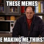 Making Me Thirsty George Costanza | THESE MEMES; ARE MAKING ME THIRSTY! | image tagged in making me thirsty george costanza | made w/ Imgflip meme maker