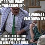 Van down by the River | CINDY, WHAT DO YOU WANT TO DO WHEN YOU GROW UP? I WANNA LIVE IN A VAN DOWN BY THE RIVER. WELL, THERE'LL BE PLENTY OF TIME FOR THAT, WHEN YOU'RE LIVING IN A VAN... I SEE WHAT YOU DID THERE. | image tagged in van down by the river | made w/ Imgflip meme maker
