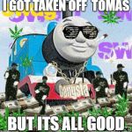 Thomas the Dank Engine | I GOT TAKEN OFF  TOMAS; BUT ITS ALL GOOD | image tagged in thomas the dank engine | made w/ Imgflip meme maker