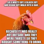 My First Anti-Joke... What Do Ya Think? | ...SO A WHITE GUY, A BLACK GUY, AND ASIAN GUY WALK INTO A BAR.... BECAUSE IT WAS REALLY HOT OUTSIDE, AND THEY WERE THIRSTY, SO THEY BOUGHT SOMETHING TO DRINK. | image tagged in anti-joke chicken,memes | made w/ Imgflip meme maker