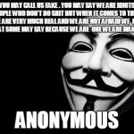 anonymous | YOU MAY CALL US FAKE . YOU MAY SAY WE ARE IDIOTS OR PEOPLE WHO DON'T DO SHIT BUT WHEN IT COMES TO THE FACT WE ARE VERY MUCH REAL AND WE ARE NOT AFRAID WE  NOT CARE WHAT SOME MAY SAY BECAUSE WE ARE  ONE WE ARE MANY WE ARE . ANONYMOUS | image tagged in anonymous | made w/ Imgflip meme maker