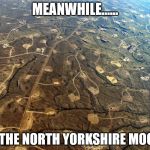 Fracking | MEANWHILE...... ON THE NORTH YORKSHIRE MOORS | image tagged in fracking | made w/ Imgflip meme maker