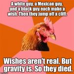 ...can't...stop....making.... Anti-Joke Chicken Memes. Must get help...  | A white guy, a Mexican guy, and a black guy each make a wish. Then they jump off a cliff. Wishes aren't real. But gravity is. So they died. | image tagged in anti-joke chicken,memes | made w/ Imgflip meme maker