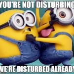 minions fighting | YOU'RE NOT DISTURBING; WE'RE DISTURBED ALREADY | image tagged in minions fighting | made w/ Imgflip meme maker
