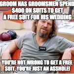 Big Lebowski | GROOM HAS GROOMSMEN SPEND $400 ON SUITS TO GET A FREE SUIT FOR HIS WEDDING; YOU'RE NOT WRONG TO GET A FREE SUIT, YOU'RE JUST AN ASSHOLE! | image tagged in big lebowski | made w/ Imgflip meme maker