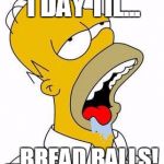 Hungry Homer | 1 DAY TIL... ...BREAD BALLS! | image tagged in hungry homer | made w/ Imgflip meme maker