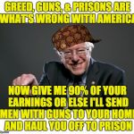 I think the dementia has already set in on #CrazyBernie | GREED, GUNS, & PRISONS ARE WHAT'S WRONG WITH AMERICA; NOW GIVE ME 90% OF YOUR EARNINGS OR ELSE I'LL SEND MEN WITH GUNS TO YOUR HOME AND HAUL YOU OFF TO PRISON | image tagged in bernie sanders,scumbag,politics,taxes | made w/ Imgflip meme maker