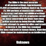 the universe | The Bible is the most accurate of all ancient writings. Approvimately 25,000 archaelogical findings back it up. Nearly 25, 000 portions of manuscripts confirm its accuracy and many extrabiblical writings support its claims. All of its prophecies except for those concerning end times have been proven accurate by being literally fulfilled. Despite attempts by powerful elites and tyrants to destroy it, the Bible has remained the most read work in human history. Rejection of the Bible cannot be maintained on an intellectual basis. Unknown | image tagged in the universe | made w/ Imgflip meme maker