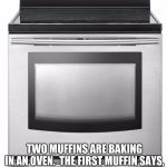 Oven | TWO MUFFINS ARE BAKING IN AN OVEN.  THE FIRST MUFFIN SAYS, "WOW, IT'S REALLY GETTING HOT IN HERE."  THE SECOND MUFFIN SAYS, "WOW... A TALKING MUFFIN ! " | image tagged in oven,muffins,baked,rosted | made w/ Imgflip meme maker