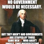 James Madison -- please read Federalist #51. | IF MEN WERE ANGELS, NO GOVERNMENT WOULD BE NECESSARY. BUT THEY AREN'T AND GOVERNMENTS ARE STAFFED BY THOSE SAME MEN . . . WHO AREN'T ANGELS, THUS NECESSITATING LIMITS ON GOVERNMENT POWER. | image tagged in james madison,politics | made w/ Imgflip meme maker