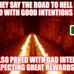 the road to hell is paved with good intentions | THEY SAY THE ROAD TO HELL IS PAVED WITH GOOD INTENTIONS BUT ... IT IS ALSO PAVED WITH BAD INTENTIONS EXPECTING GREAT REWARDS !!! | image tagged in the road to hell is paved with good intentions | made w/ Imgflip meme maker