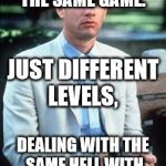 Not a smart man | WE'RE ALL IN THE SAME GAME. JUST DIFFERENT LEVELS, DEALING WITH THE SAME HELL WITH DIFFERENT  DEMONS. | image tagged in not a smart man | made w/ Imgflip meme maker