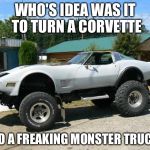 corvette monster trucks  | WHO'S IDEA WAS IT TO TURN A CORVETTE; INTO A FREAKING MONSTER TRUCK!? | image tagged in corvette monster trucks | made w/ Imgflip meme maker