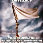 white flag | WHAT IS WHITE PRIVELEGE ? IT'S BEING THE SCAPEGOAT RACE THATS FORCED TO ACCEPT BLAME AND REASONS WHEN OTHER RACES NEED EXCUSES AND A TARGET TO DIRECT  BLAME TOWARD BECAUSE OF THE LACK OF TAKING  ACCOUNTABILITY | image tagged in white flag | made w/ Imgflip meme maker