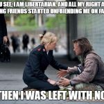 Helping Homeless | YOU SEE, I AM LIBERTARIAN. AND ALL MY RIGHT AND LEFT WING FRIENDS STARTED UNFRIENDING ME ON FACEBOOK; AND THEN I WAS LEFT WITH NO ONE. | image tagged in helping homeless | made w/ Imgflip meme maker