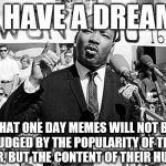 I have a meme | I HAVE A DREAM; THAT ONE DAY MEMES WILL NOT BE JUDGED BY THE POPULARITY OF THE USER, BUT THE CONTENT OF THEIR HUMOR | image tagged in martin luther king,memes,upvotes,popular | made w/ Imgflip meme maker