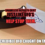 UFO Caught On Tape | JUST LIKE UFO'S; SHAMELESS REPOSTS EXIST; HELP STOP THEM. INCREDIBLE UFO CAUGHT ON TAPE | image tagged in ufo caught on tape | made w/ Imgflip meme maker
