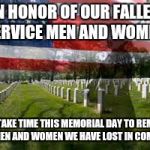 And maybe take some time to go to your local cemetery and lay some flowers by a veterans grave to show respect for what they did | IN HONOR OF OUR FALLEN SERVICE MEN AND WOMEN LET US TAKE TIME THIS MEMORIAL DAY TO REMEMBER THE MEN AND WOMEN WE HAVE LOST IN COMBAT... | image tagged in memorial day | made w/ Imgflip meme maker
