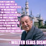 WaltDisney | "DISNEYLAND WILL NEVER BE COMPLETE AS LONG AS THERE ARE PROPERTIES LEFT TO INCORPORATE INTO THE PARKS FOR AN ENHANCED GUEST EXPERIENCE WHICH TRULY MAKES IT A VACATION DESTINATION FOR GUESTS ALL AROUND THE WORLD TO ENJOY WITH THEIR FRIENDS AND FAMILIES.  SO BOOK YOUR VACATION TODAY."; - WALTER ELIAS DISNEY | image tagged in waltdisney | made w/ Imgflip meme maker